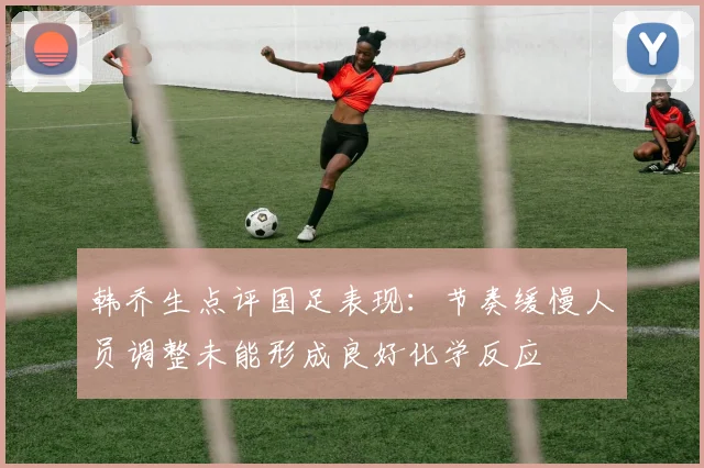 韩乔生点评国足表现：节奏缓慢人员调整未能形成良好化学反应
