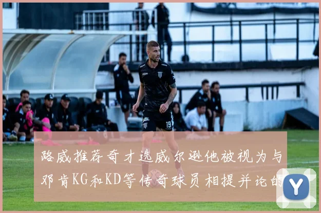 路威推荐奇才选威尔逊他被视为与邓肯KG和KD等传奇球员相提并论的未来之星