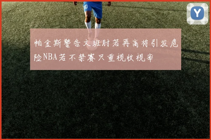 帕金斯警告文班肘若再高将引发危险NBA若不禁赛只重视收视率