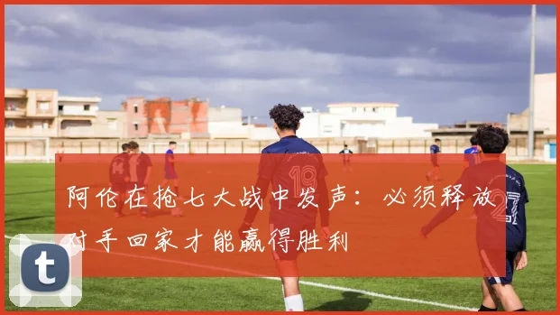 阿伦在抢七大战中发声：必须释放对手回家才能赢得胜利
