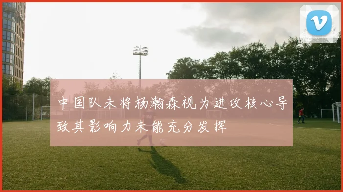 中国队未将杨瀚森视为进攻核心导致其影响力未能充分发挥