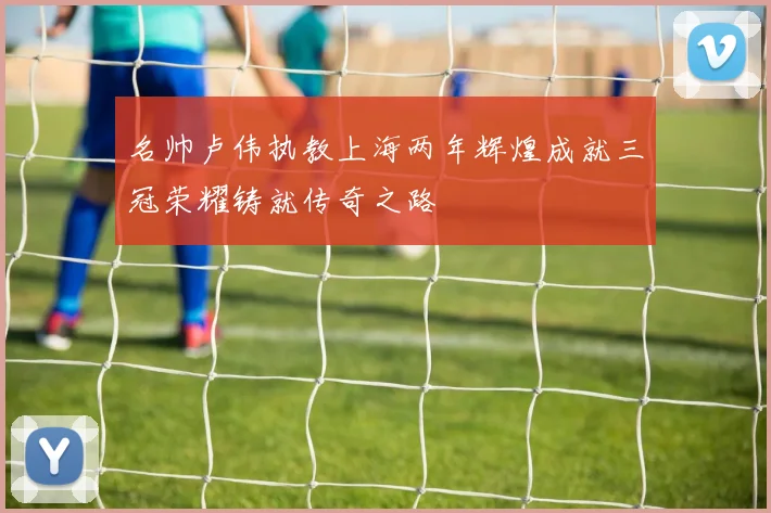 名帅卢伟执教上海两年辉煌成就三冠荣耀铸就传奇之路