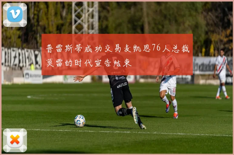 普雷斯蒂成功交易麦凯恩76人总裁莫雷的时代宣告结束