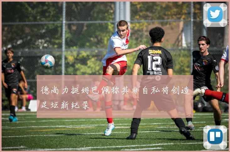 德尚力挺姆巴佩称其非自私将创造足坛新纪录