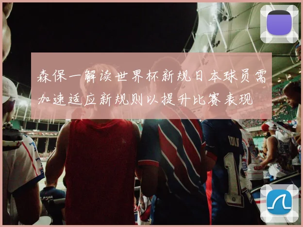 森保一解读世界杯新规日本球员需加速适应新规则以提升比赛表现