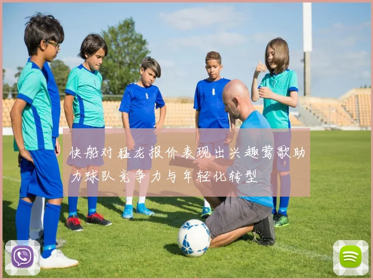 快船对猛龙报价表现出兴趣莺歌助力球队竞争力与年轻化转型