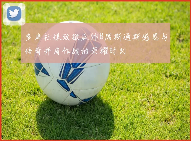 多库社媒致敬瓜帅B席斯通斯感恩与传奇并肩作战的荣耀时刻