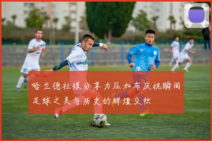 哈兰德社媒分享力压加布庆祝瞬间足球之美与历史的辉煌交织