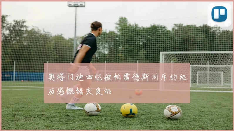 奥塔门迪回忆被帕雷德斯训斥的经历感慨错失良机